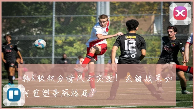 韩K联积分榜风云突变！关键战果如何重塑争冠格局？