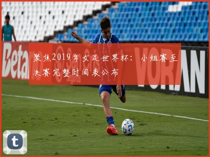 聚焦2019年女足世界杯：小组赛至决赛完整时间表公布