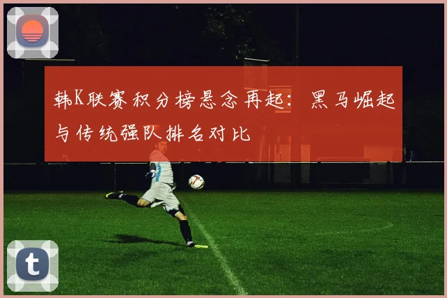韩K联赛积分榜悬念再起：黑马崛起与传统强队排名对比