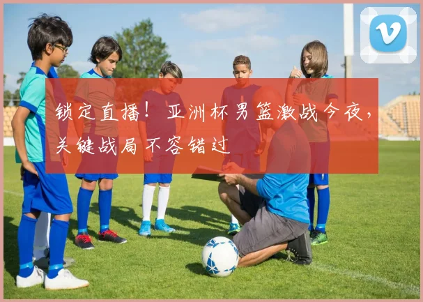 锁定直播！亚洲杯男篮激战今夜，关键战局不容错过