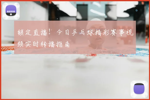锁定直播！今日乒乓球精彩赛事视频实时转播指南
