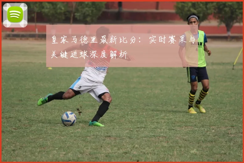 皇家马德里最新比分：实时赛果与关键进球深度解析