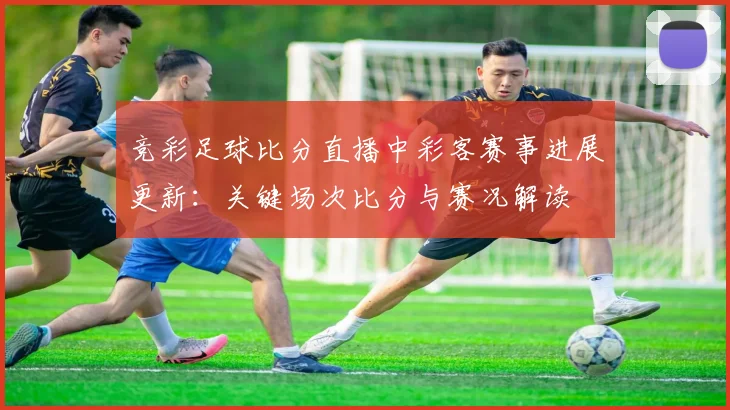 竞彩足球比分直播中彩客赛事进展更新：关键场次比分与赛况解读