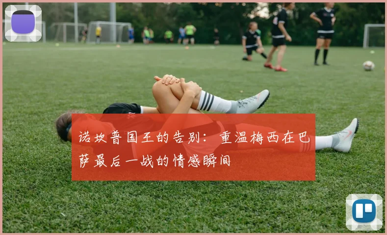 诺坎普国王的告别：重温梅西在巴萨最后一战的情感瞬间